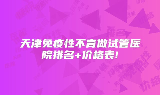 天津免疫性不育做试管医院排名+价格表!