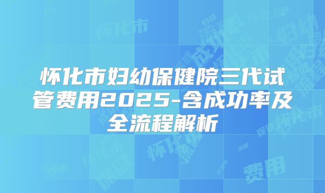 怀化市妇幼保健院三代试管费用2025-含成功率及全流程解析