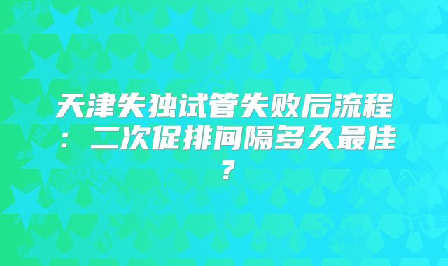 天津失独试管失败后流程：二次促排间隔多久最佳？