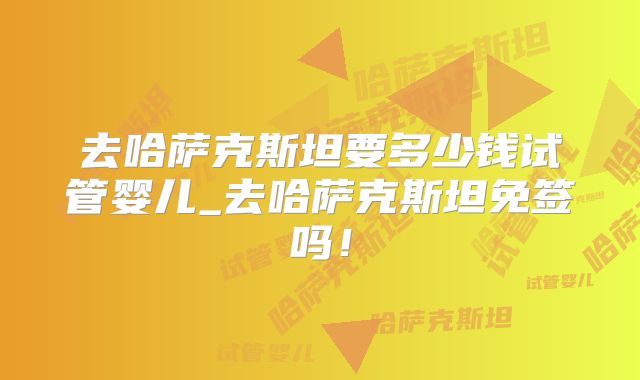 去哈萨克斯坦要多少钱试管婴儿_去哈萨克斯坦免签吗!