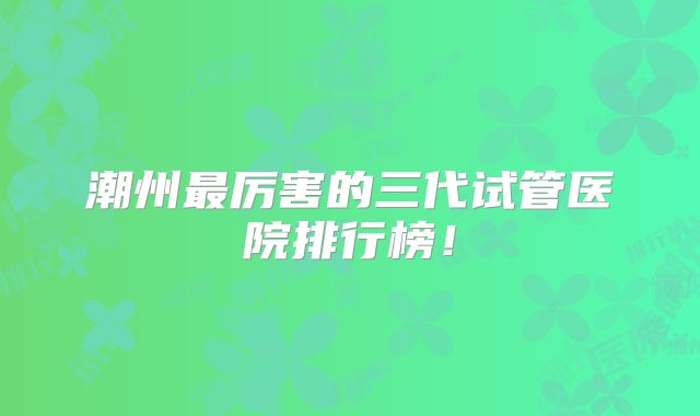 潮州最厉害的三代试管医院排行榜!