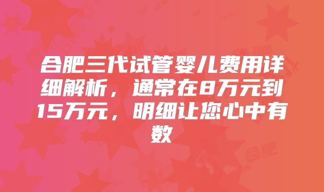 合肥三代试管婴儿费用详细解析,通常在8万元到15万元,明细让您心中有数