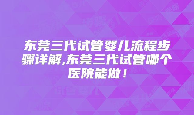 东莞三代试管婴儿流程步骤详解,东莞三代试管哪个医院能做！