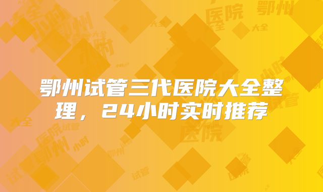 鄂州试管三代医院大全整理，24小时实时推荐