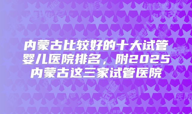内蒙古比较好的十大试管婴儿医院排名,附2025内蒙古这三家试管医院