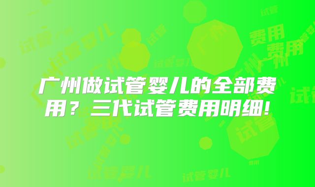 广州做试管婴儿的全部费用？三代试管费用明细!