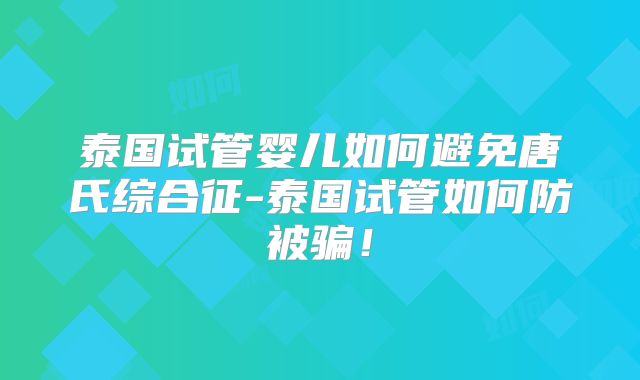 泰国试管婴儿如何避免唐氏综合征-泰国试管如何防被骗!
