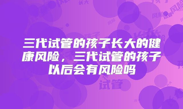 三代试管的孩子长大的健康风险,三代试管的孩子以后会有风险吗