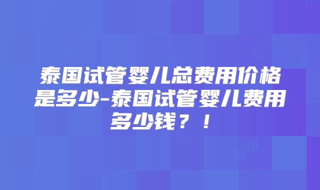 泰国试管婴儿总费用价格是多少-泰国试管婴儿费用多少钱？！