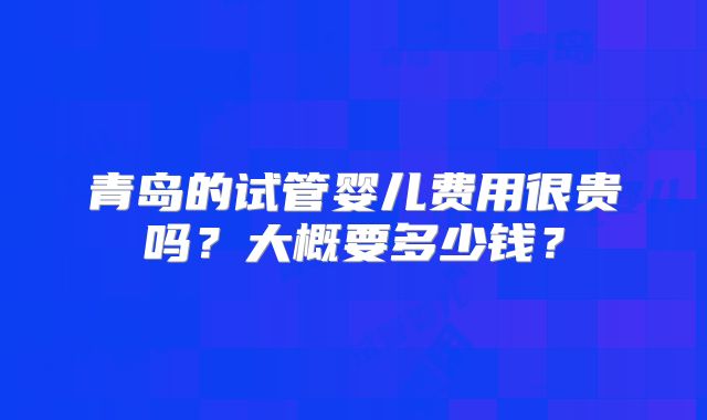 青岛的试管婴儿费用很贵吗?大概要多少钱?