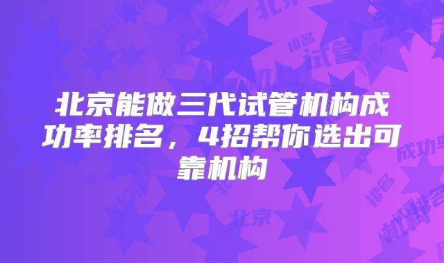 北京能做三代试管机构成功率排名，4招帮你选出可靠机构