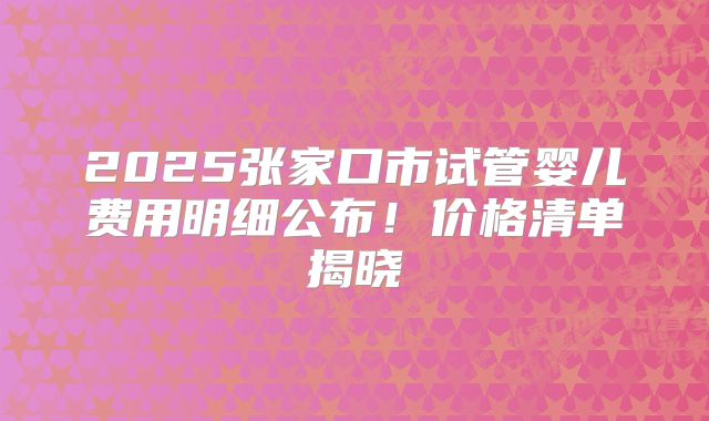 2025张家口市试管婴儿费用明细公布！价格清单揭晓