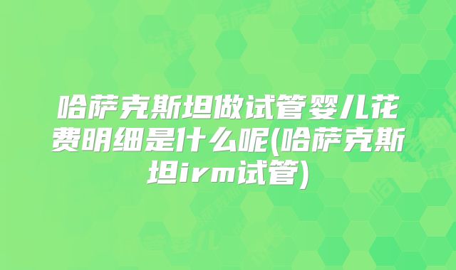 哈萨克斯坦做试管婴儿花费明细是什么呢(哈萨克斯坦irm试管)
