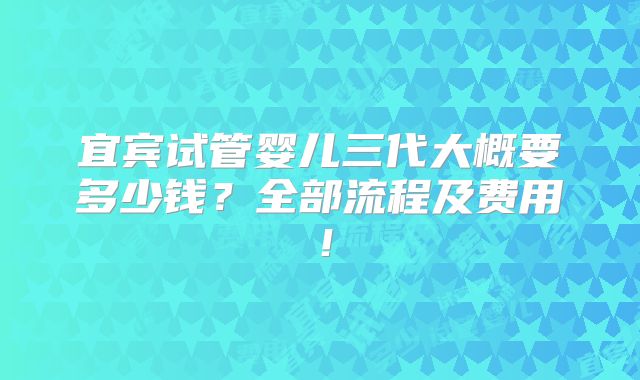 宜宾试管婴儿三代大概要多少钱?全部流程及费用!