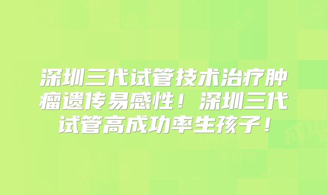 深圳三代试管技术治疗肿瘤遗传易感性！深圳三代试管高成功率生孩子！