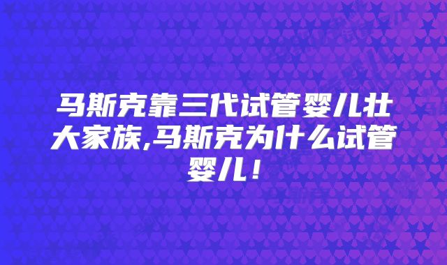 马斯克靠三代试管婴儿壮大家族,马斯克为什么试管婴儿!