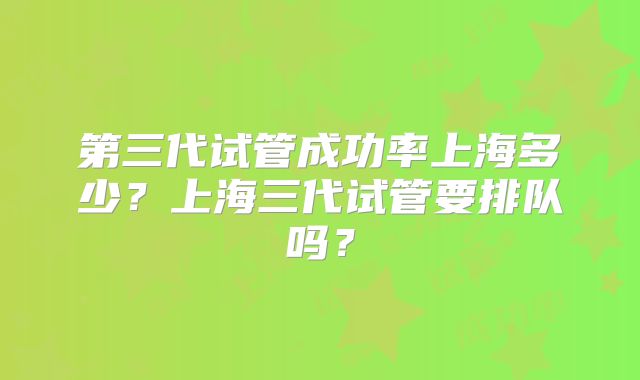 第三代试管成功率上海多少?上海三代试管要排队吗?