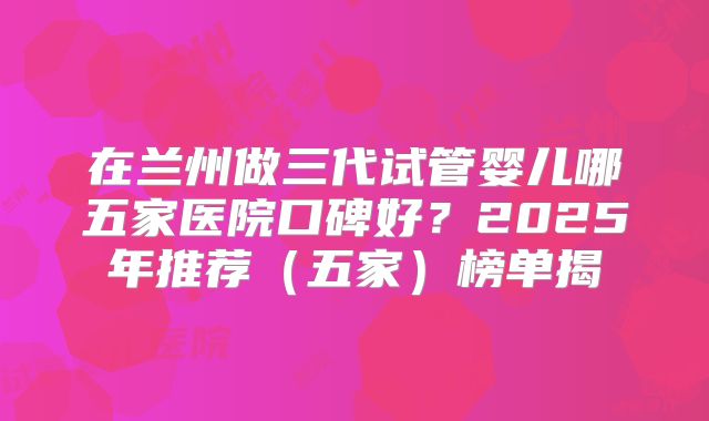 在兰州做三代试管婴儿哪五家医院口碑好?2025年推荐(五家)榜单揭