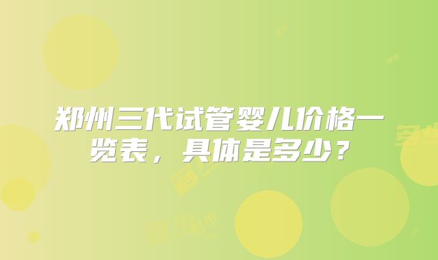 郑州三代试管婴儿价格一览表,具体是多少?