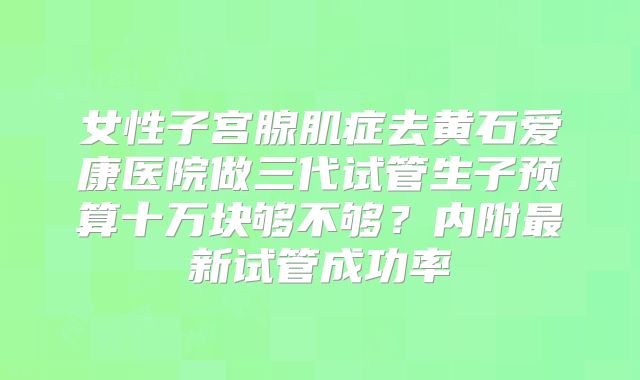 女性子宫腺肌症去黄石爱康医院做三代试管生子预算十万块够不够?内附最新试管成功率