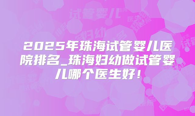 2025年珠海试管婴儿医院排名_珠海妇幼做试管婴儿哪个医生好！