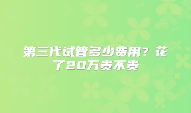 第三代试管多少费用?花了20万贵不贵