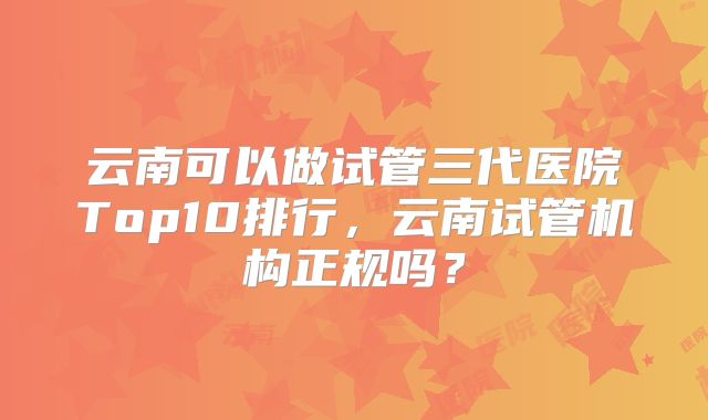 云南可以做试管三代医院Top10排行,云南试管机构正规吗?