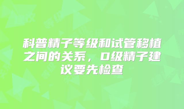 科普精子等级和试管移植之间的关系,D级精子建议要先检查