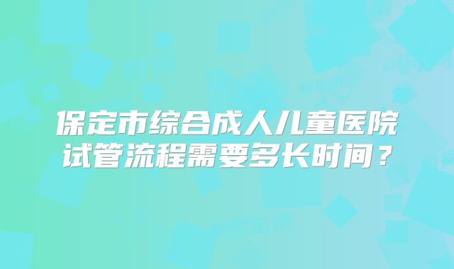 保定市综合成人儿童医院试管流程需要多长时间？