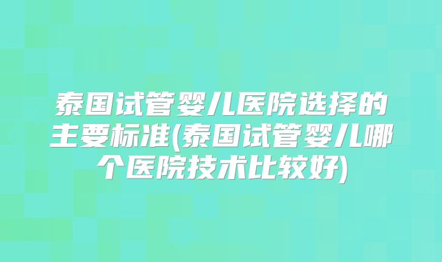 泰国试管婴儿医院选择的主要标准(泰国试管婴儿哪个医院技术比较好)