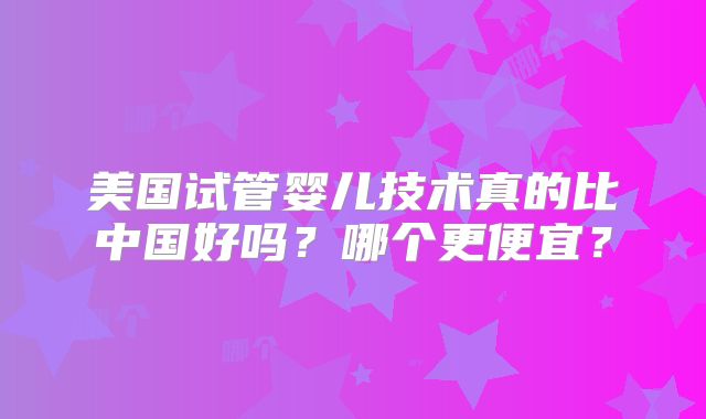 美国试管婴儿技术真的比中国好吗?哪个更便宜?