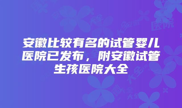 安徽比较有名的试管婴儿医院已发布,附安徽试管生孩医院大全