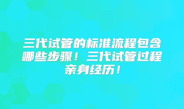 三代试管的标准流程包含哪些步骤！三代试管过程亲身经历！