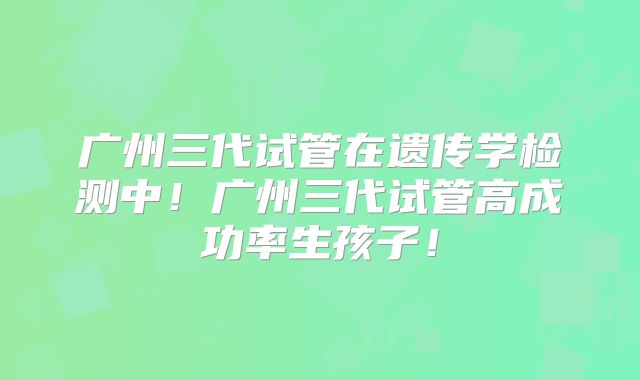 广州三代试管在遗传学检测中!广州三代试管高成功率生孩子!
