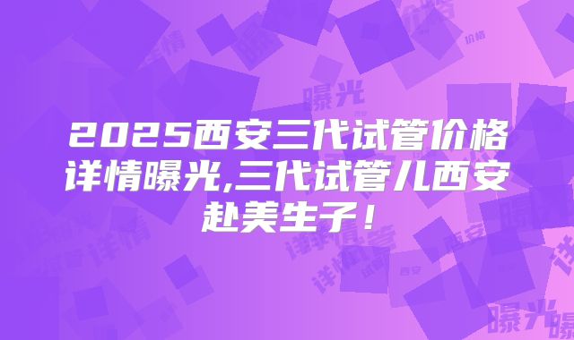 2025西安三代试管价格详情曝光,三代试管儿西安赴美生子！