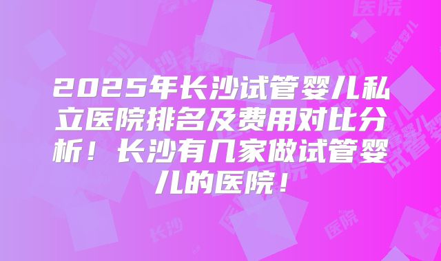 2025年长沙试管婴儿私立医院排名及费用对比分析!长沙有几家做试管婴儿的医院!