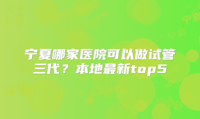 宁夏哪家医院可以做试管三代?本地最新top5