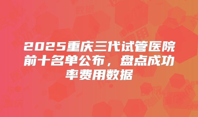 2025重庆三代试管医院前十名单公布,盘点成功率费用数据