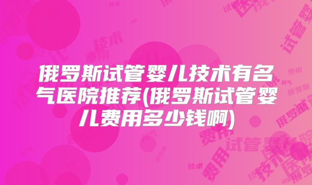 俄罗斯试管婴儿技术有名气医院推荐(俄罗斯试管婴儿费用多少钱啊)