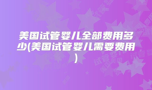 美国试管婴儿全部费用多少(美国试管婴儿需要费用)