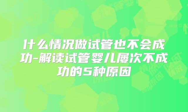 什么情况做试管也不会成功-解读试管婴儿屡次不成功的5种原因