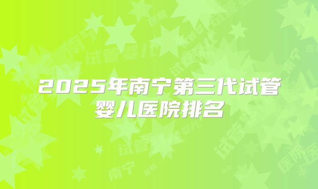 2025年南宁第三代试管婴儿医院排名