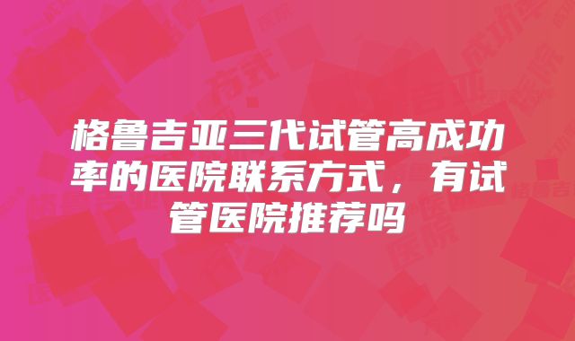 格鲁吉亚三代试管高成功率的医院联系方式，有试管医院推荐吗