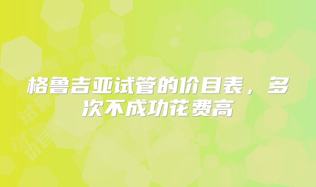 格鲁吉亚试管的价目表，多次不成功花费高