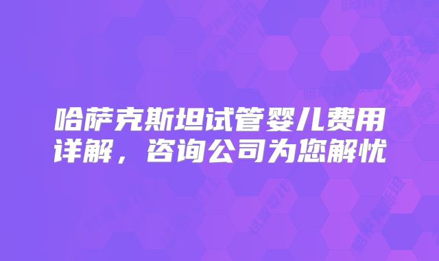 哈萨克斯坦试管婴儿费用详解，咨询公司为您解忧