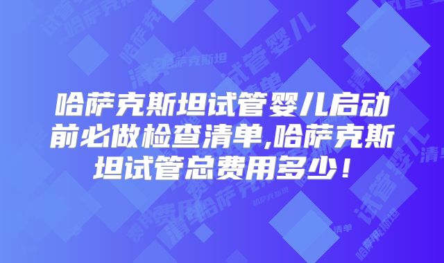 哈萨克斯坦试管婴儿启动前必做检查清单,哈萨克斯坦试管总费用多少!