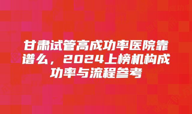 甘肃试管高成功率医院靠谱么，2024上榜机构成功率与流程参考