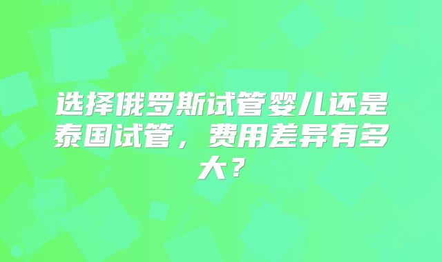 选择俄罗斯试管婴儿还是泰国试管，费用差异有多大？