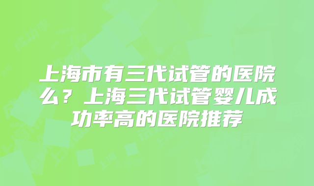 上海市有三代试管的医院么?上海三代试管婴儿成功率高的医院推荐
