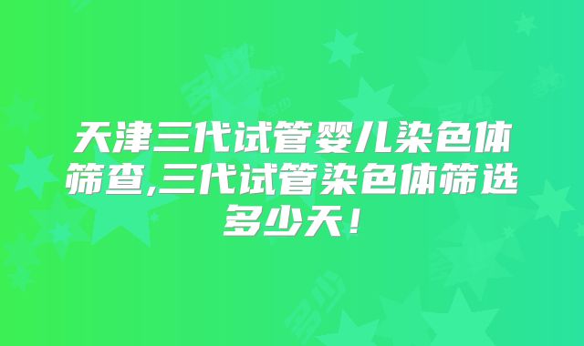 天津三代试管婴儿染色体筛查,三代试管染色体筛选多少天!